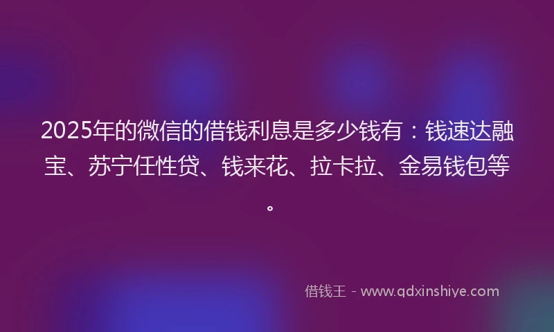 2025年的微信的借钱利息是多少钱有：钱速达融宝、苏宁任性贷、钱来花、拉卡拉、金易钱包等。