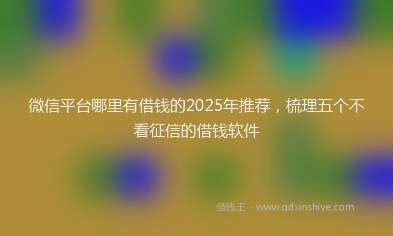 微信平台哪里有借钱的2025年推荐，梳理五个不看征信的借钱软件