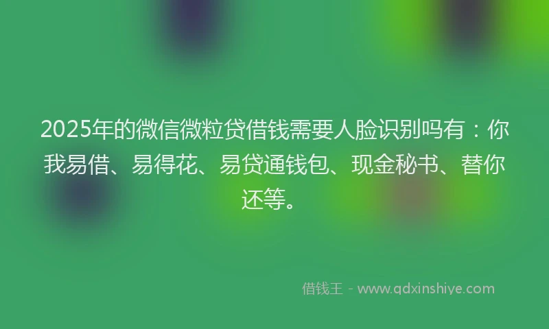 2025年的微信微粒贷借钱需要人脸识别吗有：你我易借、易得花、易贷通钱包、现金秘书、替你还等。