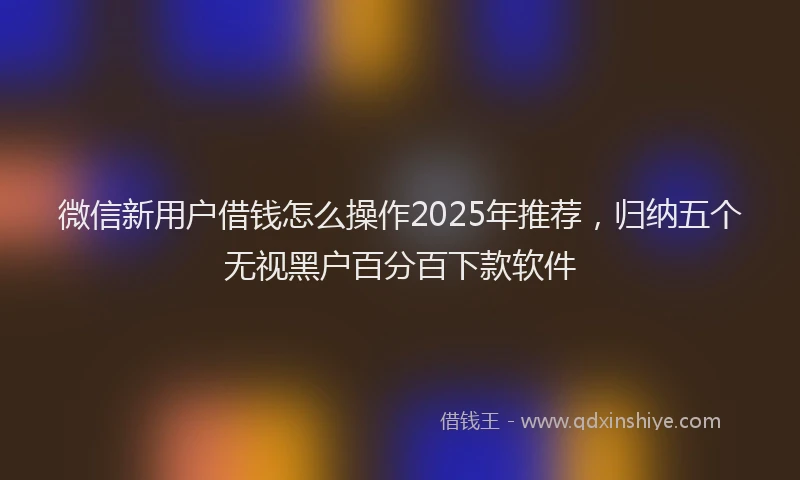 微信新用户借钱怎么操作2025年推荐，归纳五个无视黑户百分百下款软件