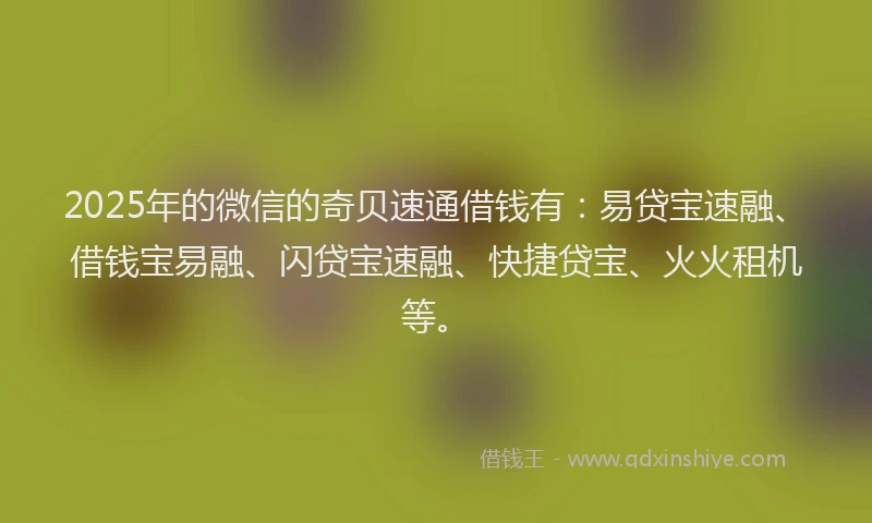 2025年的微信的奇贝速通借钱有：易贷宝速融、借钱宝易融、闪贷宝速融、快捷贷宝、火火租机等。