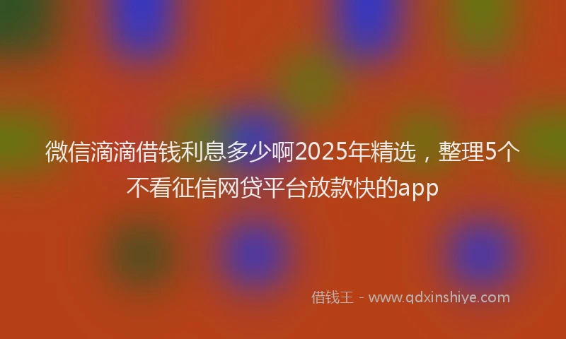 微信滴滴借钱利息多少啊2025年精选，整理5个不看征信网贷平台放款快的app