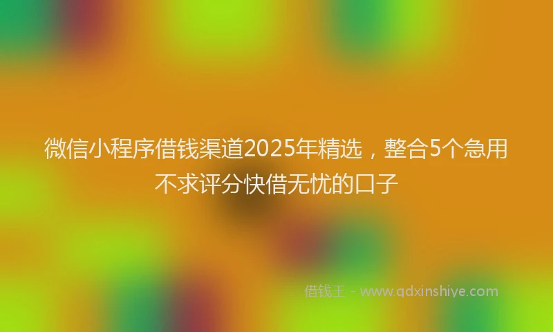 微信小程序借钱渠道2025年精选，整合5个急用不求评分快借无忧的口子