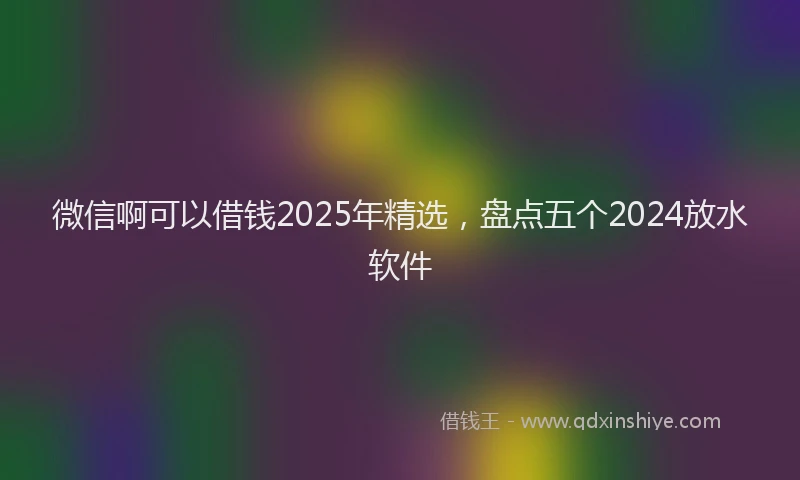 微信啊可以借钱2025年精选，盘点五个2024放水软件