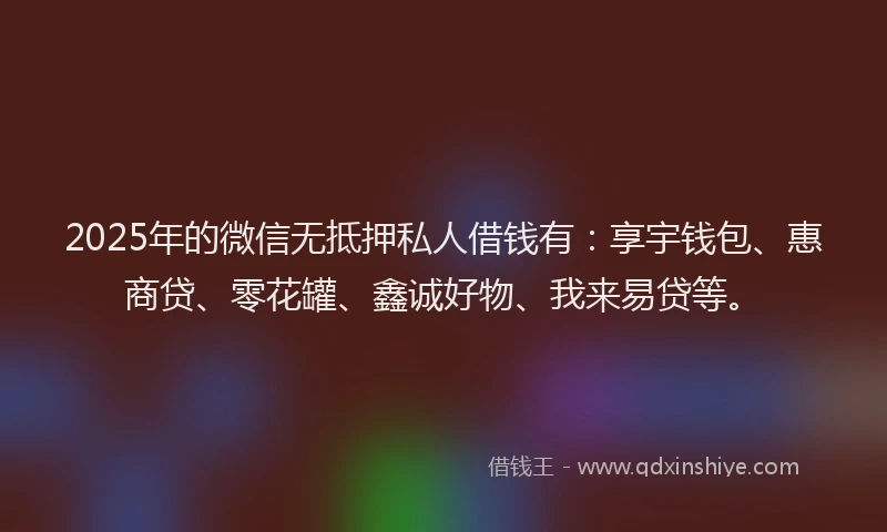 2025年的微信无抵押私人借钱有：享宇钱包、惠商贷、零花罐、鑫诚好物、我来易贷等。