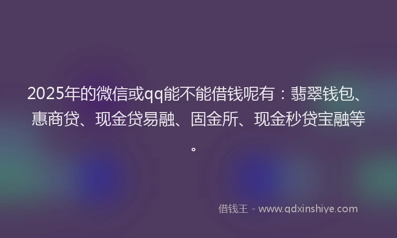 2025年的微信或qq能不能借钱呢有：翡翠钱包、惠商贷、现金贷易融、固金所、现金秒贷宝融等。