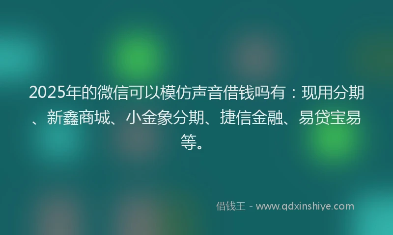 2025年的微信可以模仿声音借钱吗有：现用分期、新鑫商城、小金象分期、捷信金融、易贷宝易等。