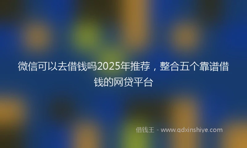 微信可以去借钱吗2025年推荐，整合五个靠谱借钱的网贷平台