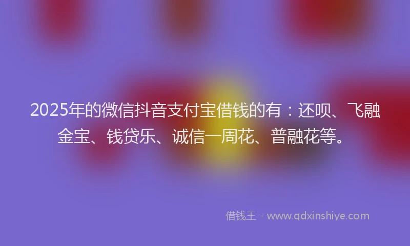 2025年的微信抖音支付宝借钱的有：还呗、飞融金宝、钱贷乐、诚信一周花、普融花等。