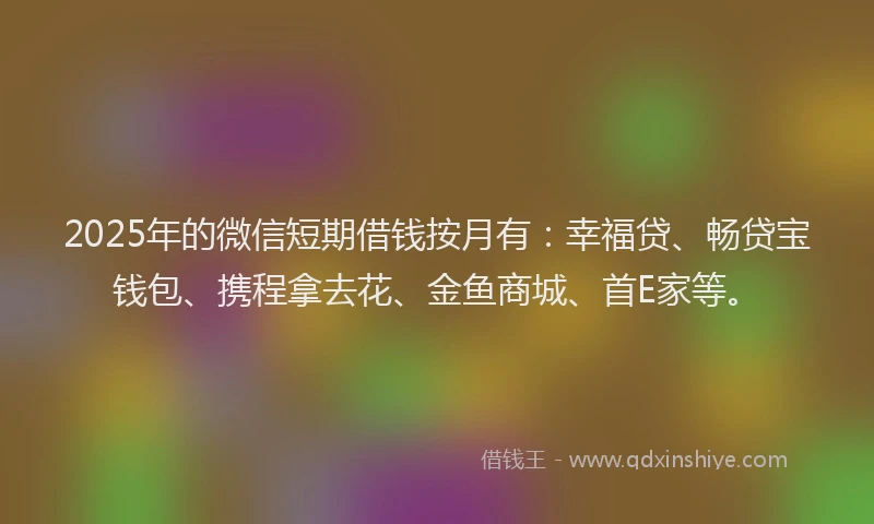 2025年的微信短期借钱按月有：幸福贷、畅贷宝钱包、携程拿去花、金鱼商城、首E家等。