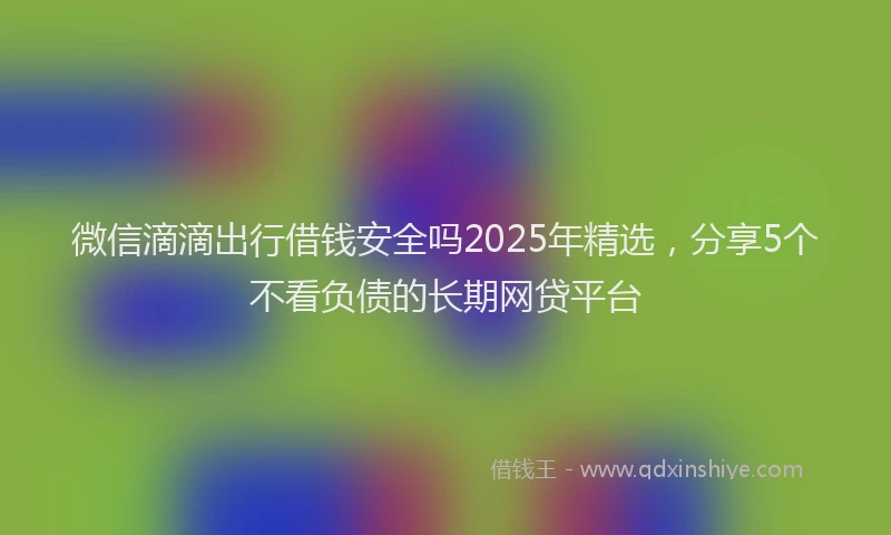 微信滴滴出行借钱安全吗2025年精选，分享5个不看负债的长期网贷平台