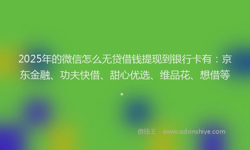 2025年的微信怎么无贷借钱提现到银行卡有：京东金融、功夫快借、甜心优选、维品花、想借等。