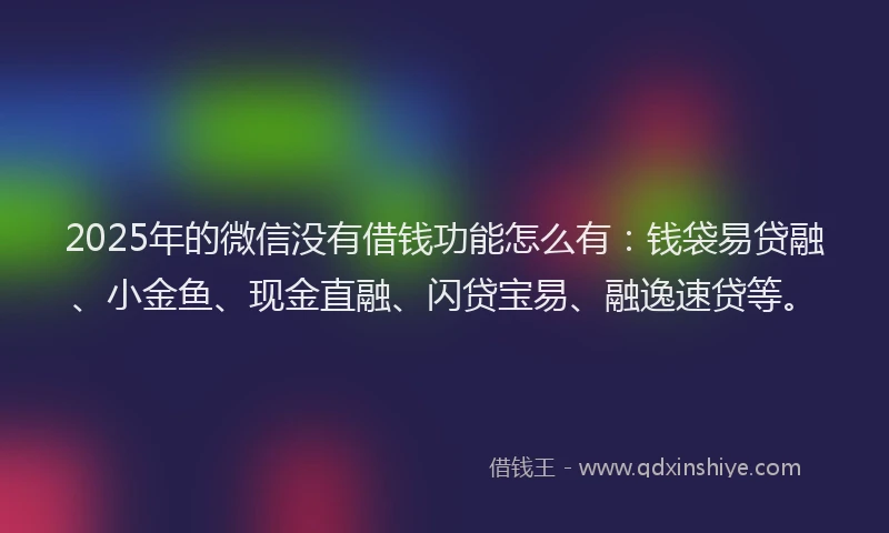 2025年的微信没有借钱功能怎么有：钱袋易贷融、小金鱼、现金直融、闪贷宝易、融逸速贷等。
