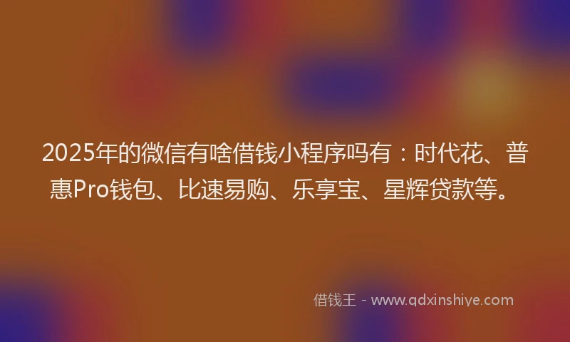 2025年的微信有啥借钱小程序吗有：时代花、普惠Pro钱包、比速易购、乐享宝、星辉贷款等。