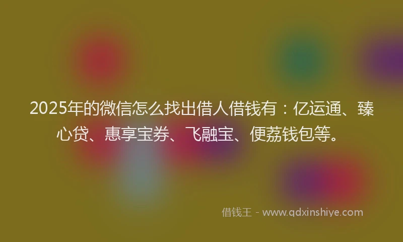 2025年的微信怎么找出借人借钱有：亿运通、臻心贷、惠享宝券、飞融宝、便荔钱包等。