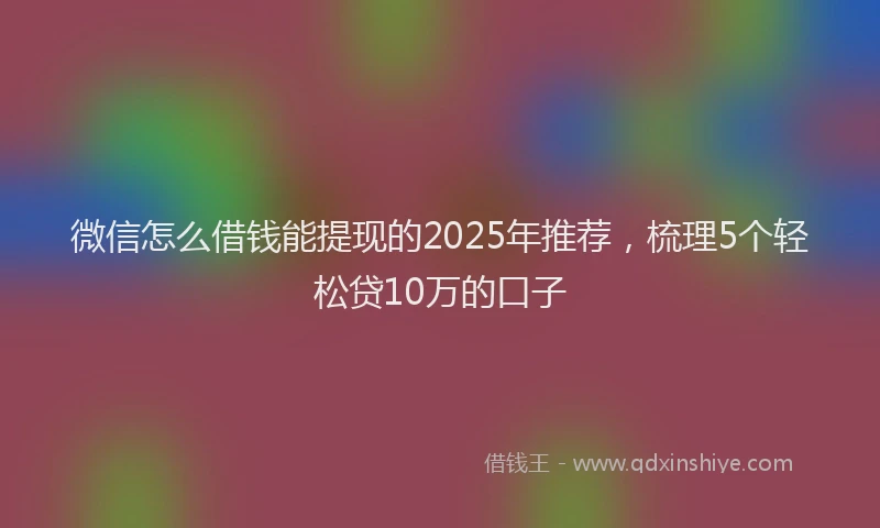 微信怎么借钱能提现的2025年推荐，梳理5个轻松贷10万的口子