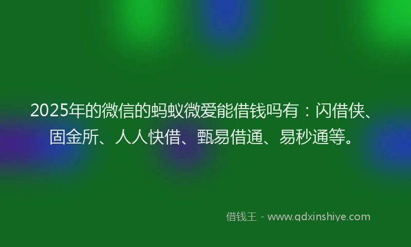 2025年的微信的蚂蚁微爱能借钱吗有：闪借侠、固金所、人人快借、甄易借通、易秒通等。