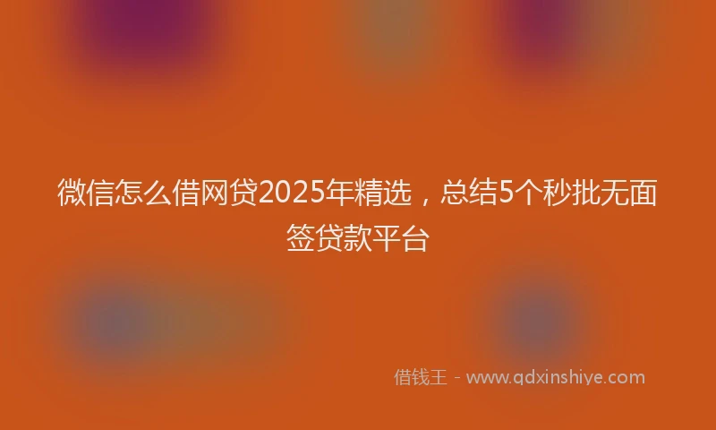 微信怎么借网贷2025年精选，总结5个秒批无面签贷款平台