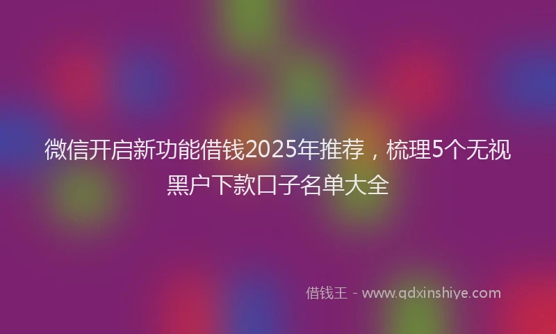 微信开启新功能借钱2025年推荐，梳理5个无视黑户下款口子名单大全