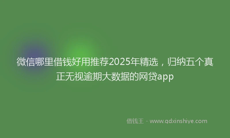 微信哪里借钱好用推荐2025年精选，归纳五个真正无视逾期大数据的网贷app