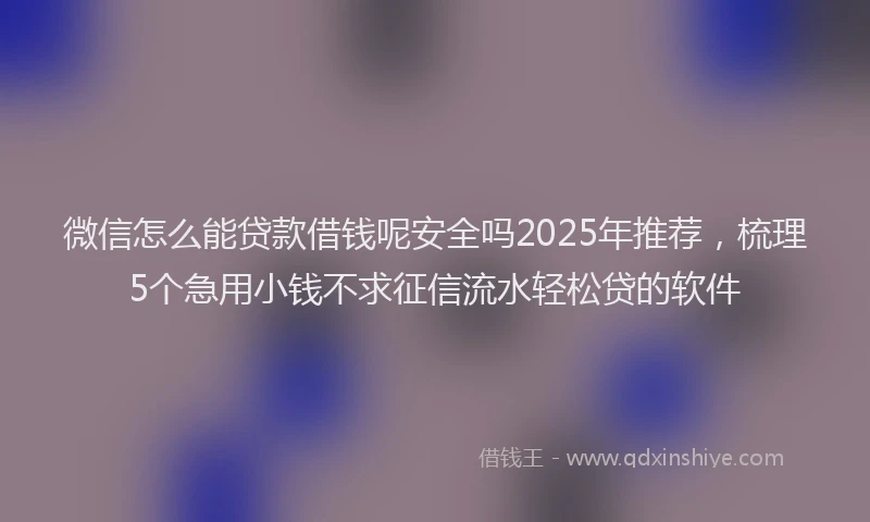 微信怎么能贷款借钱呢安全吗2025年推荐，梳理5个急用小钱不求征信流水轻松贷的软件