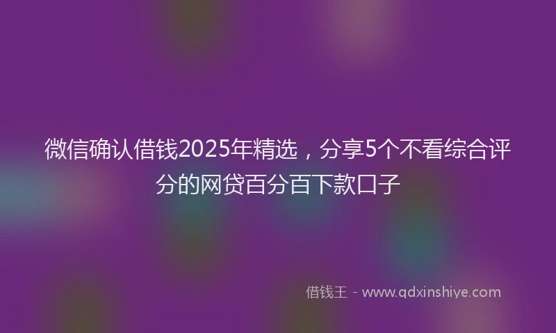 微信确认借钱2025年精选，分享5个不看综合评分的网贷百分百下款口子