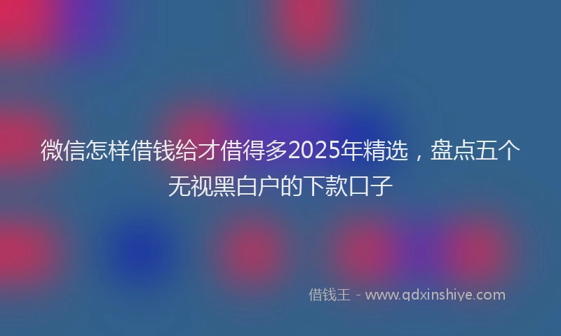 微信怎样借钱给才借得多2025年精选，盘点五个无视黑白户的下款口子