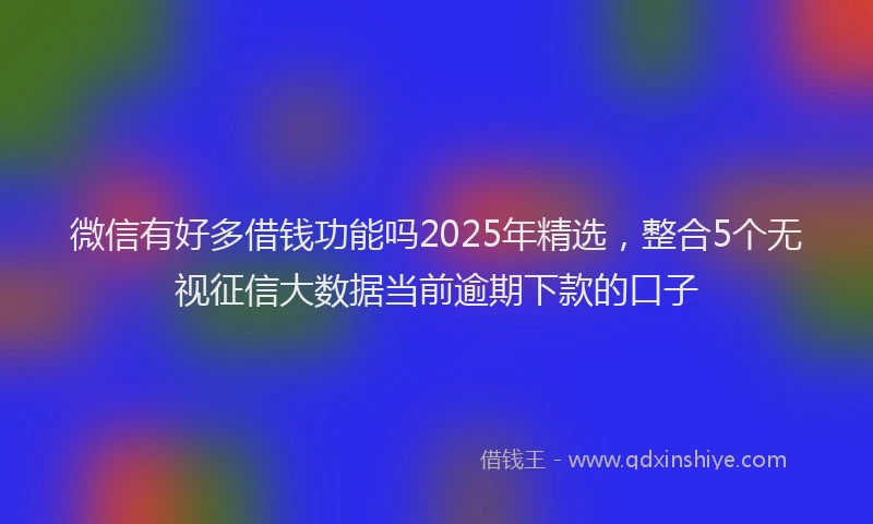 微信有好多借钱功能吗2025年精选，整合5个无视征信大数据当前逾期下款的口子