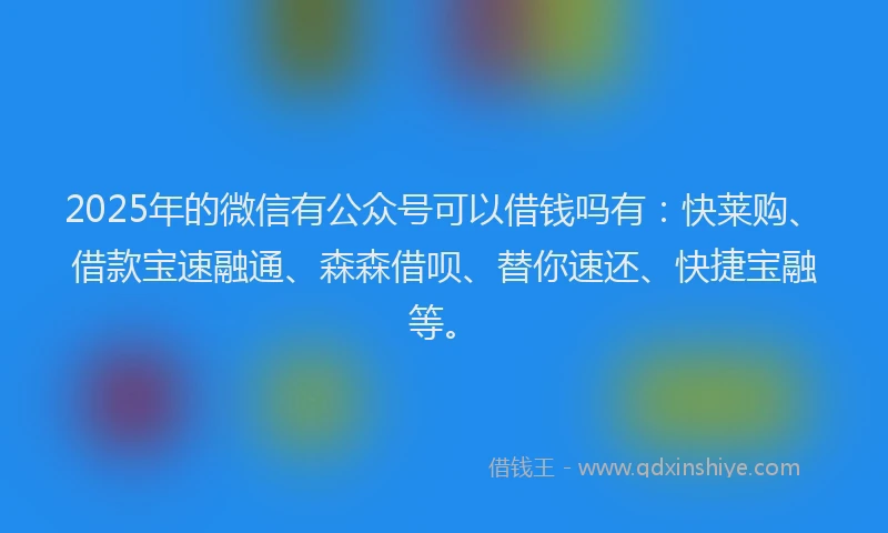 2025年的微信有公众号可以借钱吗有：快莱购、借款宝速融通、森森借呗、替你速还、快捷宝融等。