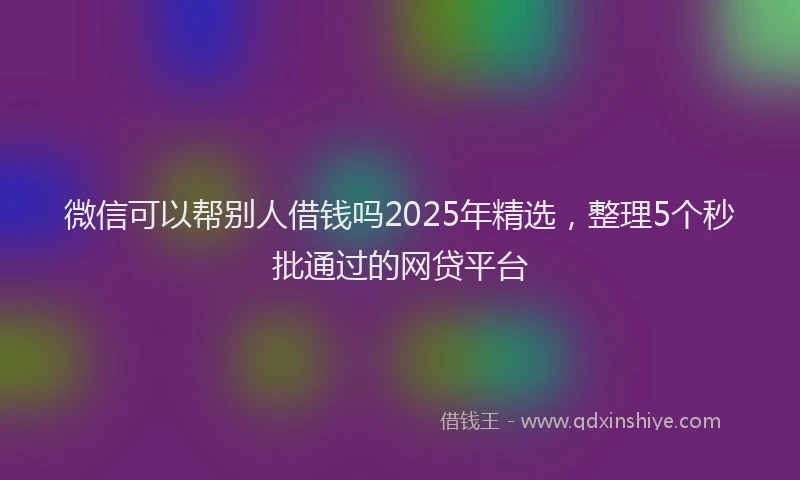 微信可以帮别人借钱吗2025年精选，整理5个秒批通过的网贷平台