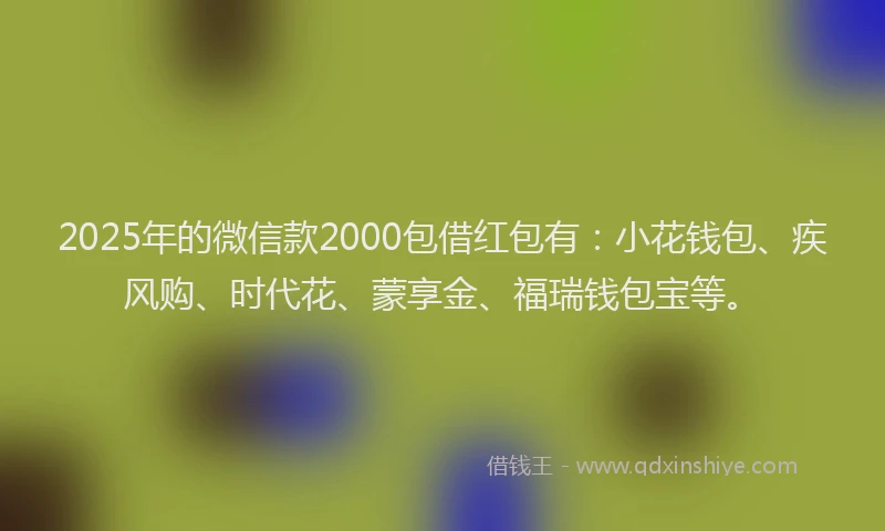 2025年的微信款2000包借红包有：小花钱包、疾风购、时代花、蒙享金、福瑞钱包宝等。