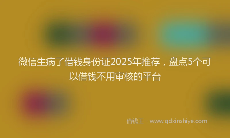 微信生病了借钱身份证2025年推荐，盘点5个可以借钱不用审核的平台