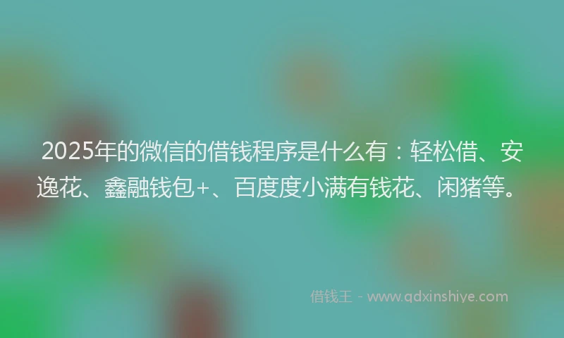2025年的微信的借钱程序是什么有：轻松借、安逸花、鑫融钱包+、百度度小满有钱花、闲猪等。