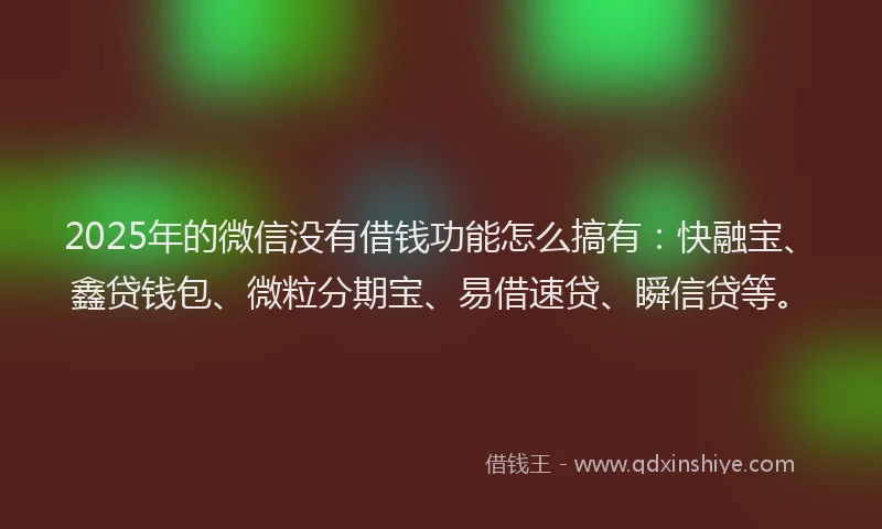 2025年的微信没有借钱功能怎么搞有：快融宝、鑫贷钱包、微粒分期宝、易借速贷、瞬信贷等。