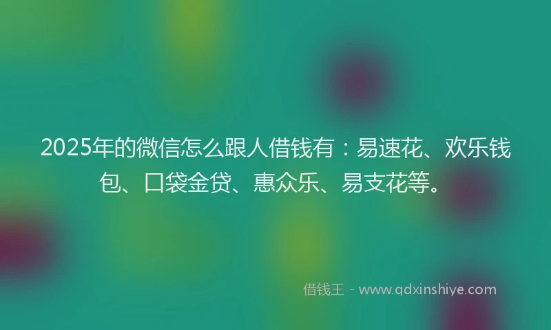 2025年的微信怎么跟人借钱有：易速花、欢乐钱包、口袋金贷、惠众乐、易支花等。