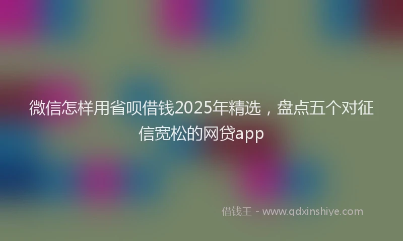 微信怎样用省呗借钱2025年精选，盘点五个对征信宽松的网贷app