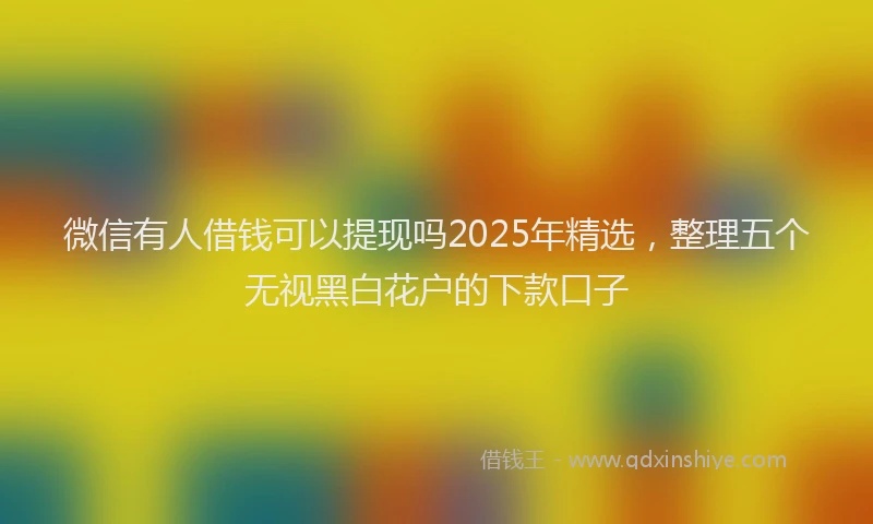 微信有人借钱可以提现吗2025年精选，整理五个无视黑白花户的下款口子