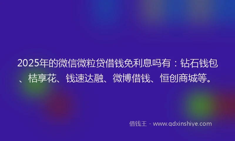 2025年的微信微粒贷借钱免利息吗有：钻石钱包、桔享花、钱速达融、微博借钱、恒创商城等。