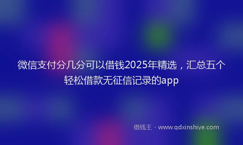 微信支付分几分可以借钱2025年精选，汇总五个轻松借款无征信记录的app