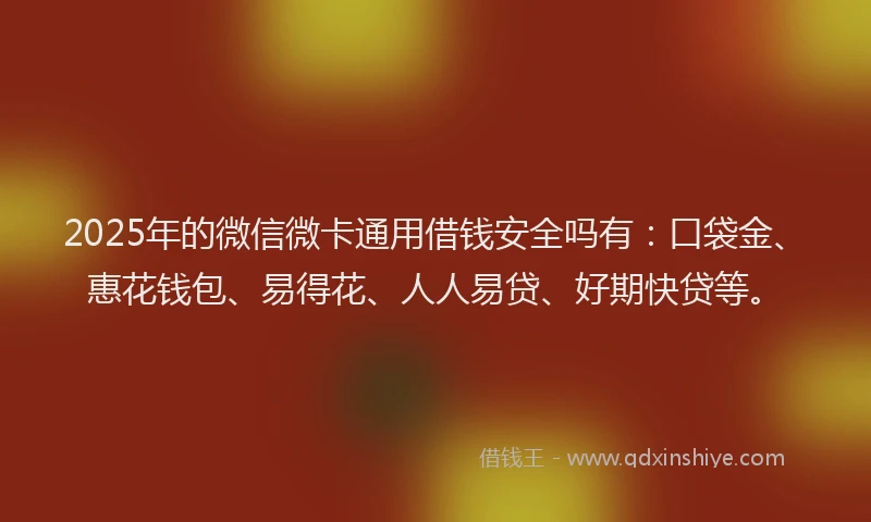 2025年的微信微卡通用借钱安全吗有：口袋金、惠花钱包、易得花、人人易贷、好期快贷等。