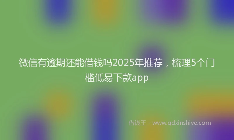 微信有逾期还能借钱吗2025年推荐，梳理5个门槛低易下款app