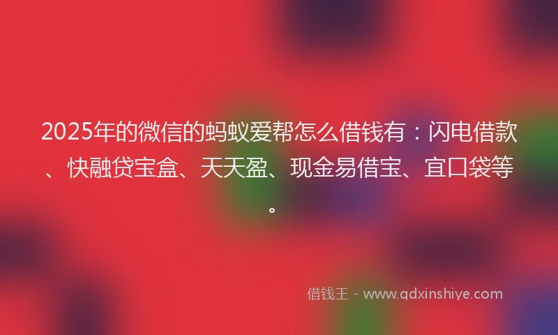 2025年的微信的蚂蚁爱帮怎么借钱有：闪电借款、快融贷宝盒、天天盈、现金易借宝、宜口袋等。