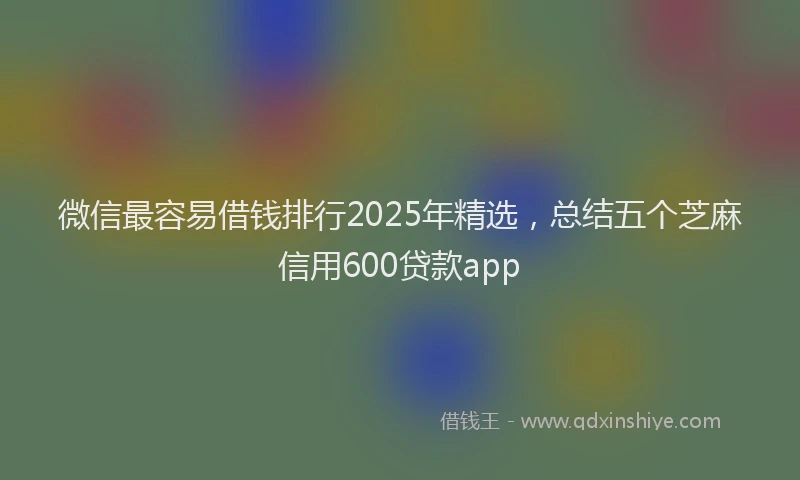 微信最容易借钱排行2025年精选，总结五个芝麻信用600贷款app