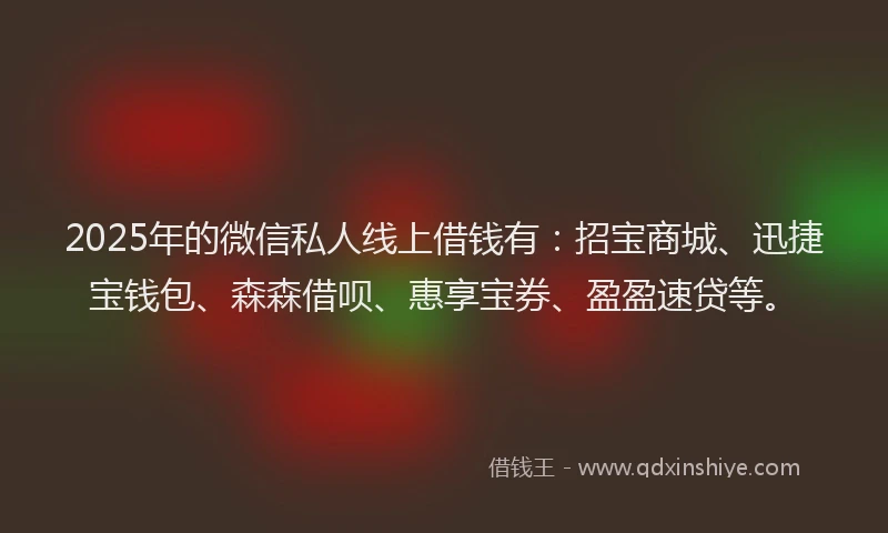 2025年的微信私人线上借钱有：招宝商城、迅捷宝钱包、森森借呗、惠享宝券、盈盈速贷等。