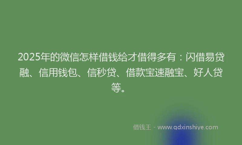 2025年的微信怎样借钱给才借得多有：闪借易贷融、信用钱包、信秒贷、借款宝速融宝、好人贷等。