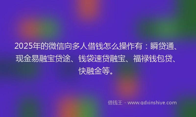 2025年的微信向多人借钱怎么操作有：瞬贷通、现金易融宝贷途、钱袋速贷融宝、福禄钱包贷、快融金等。