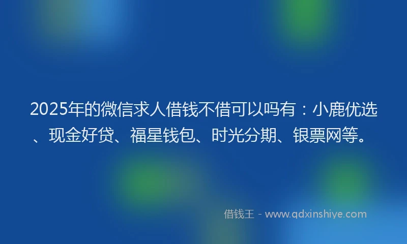 2025年的微信求人借钱不借可以吗有：小鹿优选、现金好贷、福星钱包、时光分期、银票网等。