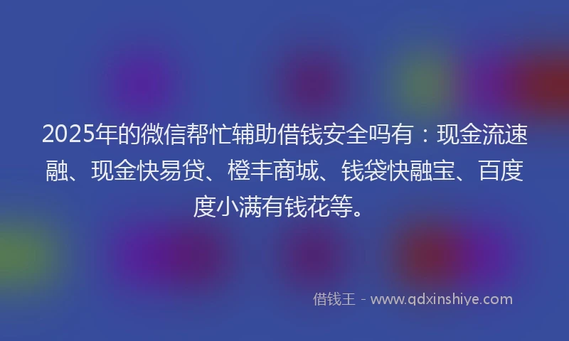 2025年的微信帮忙辅助借钱安全吗有：现金流速融、现金快易贷、橙丰商城、钱袋快融宝、百度度小满有钱花等。