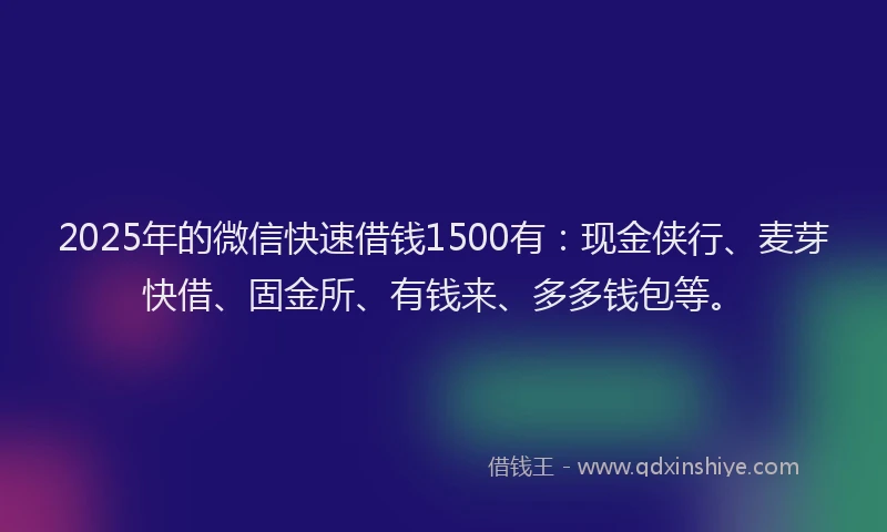 2025年的微信快速借钱1500有：现金侠行、麦芽快借、固金所、有钱来、多多钱包等。