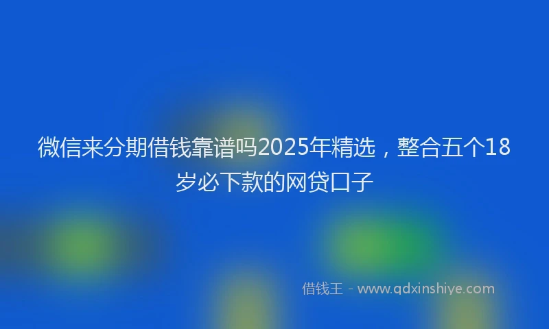 微信来分期借钱靠谱吗2025年精选，整合五个18岁必下款的网贷口子